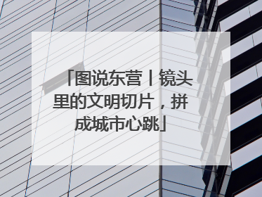 图说东营丨镜头里的文明切片，拼成城市心跳