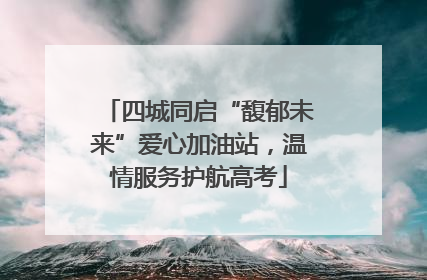 四城同启“馥郁未来”爱心加油站，温情服务护航高考