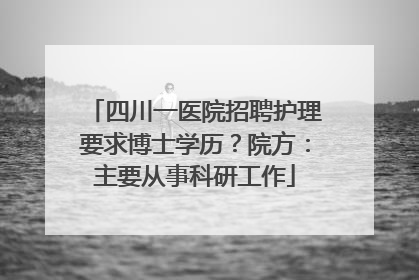 四川一医院招聘护理要求博士学历？院方：主要从事科研工作