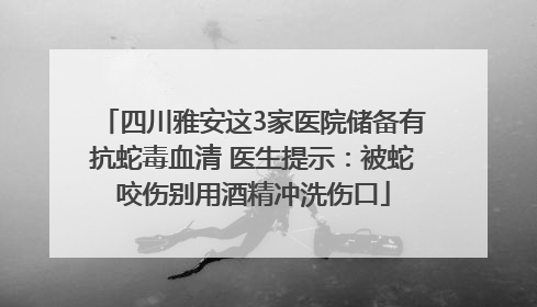 四川雅安这3家医院储备有抗蛇毒血清 医生提示：被蛇咬伤别用酒精冲洗伤口