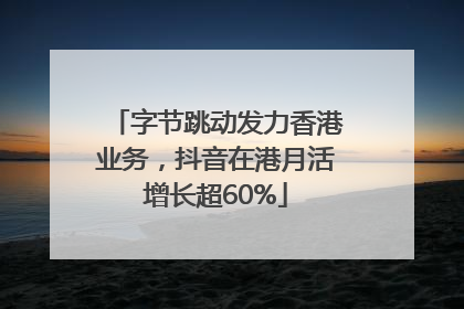 字节跳动发力香港业务，抖音在港月活增长超60%