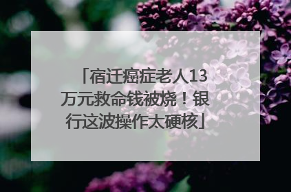 宿迁癌症老人13万元救命钱被烧！银行这波操作太硬核