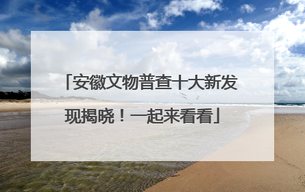 安徽文物普查十大新发现揭晓！一起来看看