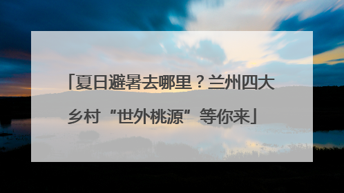 夏日避暑去哪里？兰州四大乡村“世外桃源”等你来