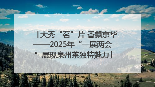 大秀“茗”片 香飘京华——2025年“一展两会”展现泉州茶独特魅力