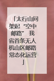 太行山间架起“空中邮路” 我省首条无人机山区邮路常态化运营