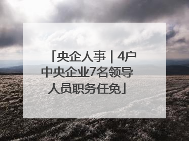 央企人事｜4户中央企业7名领导人员职务任免