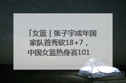 女篮｜张子宇成年国家队首秀砍18+7，中国女篮热身赛101比55大胜波黑