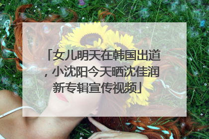 女儿明天在韩国出道，小沈阳今天晒沈佳润新专辑宣传视频