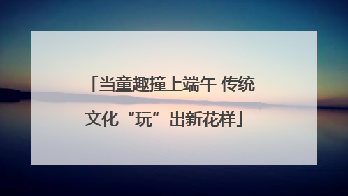 当童趣撞上端午 传统文化“玩”出新花样
