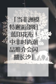 当非洲模特邂逅邵阳蓝印花布！中非时尚潮品推介会闪耀长沙