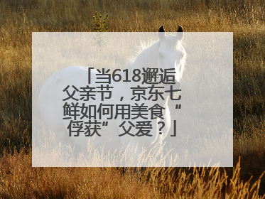 当618邂逅父亲节，京东七鲜如何用美食“俘获”父爱？