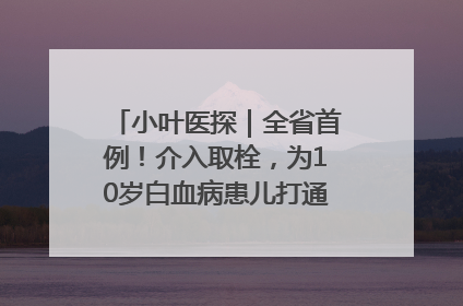 小叶医探｜全省首例！介入取栓，为10岁白血病患儿打通生命之“脉”