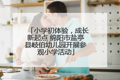 小学初体验，成长新起点 绵阳市盐亭县岐伯幼儿园开展参观小学活动