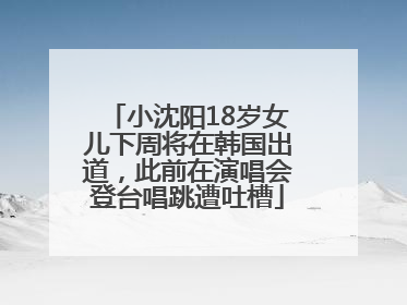 小沈阳18岁女儿下周将在韩国出道，此前在演唱会登台唱跳遭吐槽