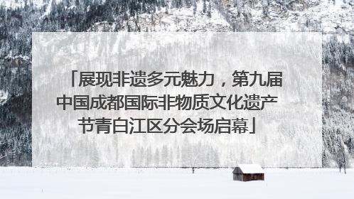 展现非遗多元魅力，第九届中国成都国际非物质文化遗产节青白江区分会场启幕