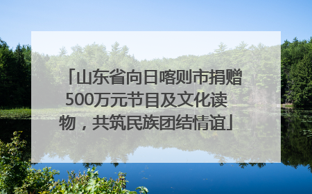 山东省向日喀则市捐赠500万元节目及文化读物，共筑民族团结情谊