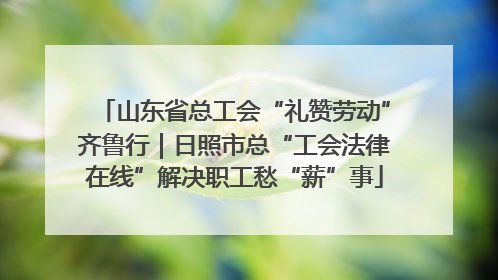 山东省总工会“礼赞劳动”齐鲁行｜日照市总“工会法律在线”解决职工愁“薪”事