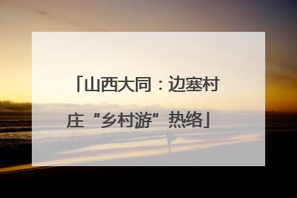 山西大同：边塞村庄“乡村游”热络