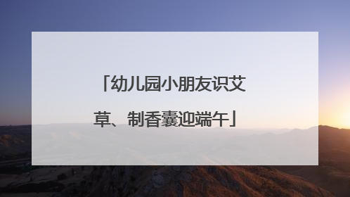 幼儿园小朋友识艾草、制香囊迎端午