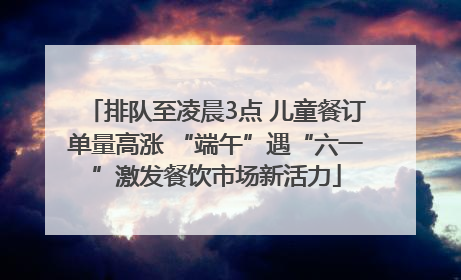 排队至凌晨3点 儿童餐订单量高涨 “端午”遇“六一”激发餐饮市场新活力