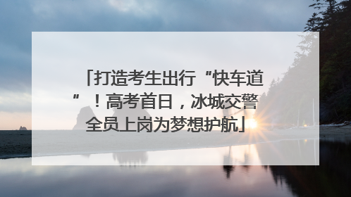 打造考生出行“快车道”！高考首日，冰城交警全员上岗为梦想护航