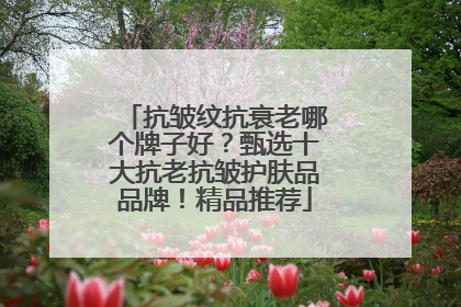 抗皱纹抗衰老哪个牌子好？甄选十大抗老抗皱护肤品品牌！精品推荐