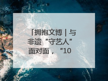 拥抱文博｜与非遗“守艺人”面对面，“10后”把老手艺玩出“潮”花样
