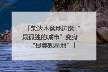 柴达木盆地边缘“最孤独的城市”变身“最美观星地”