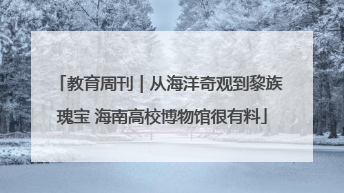 教育周刊｜从海洋奇观到黎族瑰宝 海南高校博物馆很有料