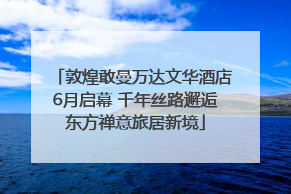 敦煌敢曼万达文华酒店6月启幕 千年丝路邂逅东方禅意旅居新境