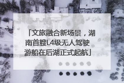 文旅融合新场景，湖南首艘L4级无人驾驶游船在后湖正式起航