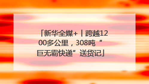 新华全媒+丨跨越1200多公里，308吨“巨无霸快递”送货记