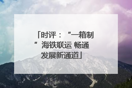 时评：“一箱制”海铁联运 畅通发展新通道