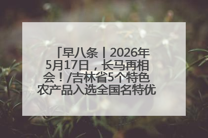 早八条丨2026年5月17日，长马再相会！/吉林省5个特色农产品入选全国名特优新农产品名录