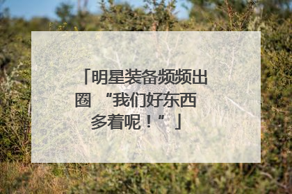 明星装备频频出圈 “我们好东西多着呢！”