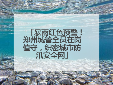 暴雨红色预警！郑州城管全员在岗值守，织密城市防汛安全网