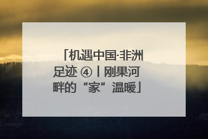 机遇中国·非洲足迹 ④丨刚果河畔的“家”温暖