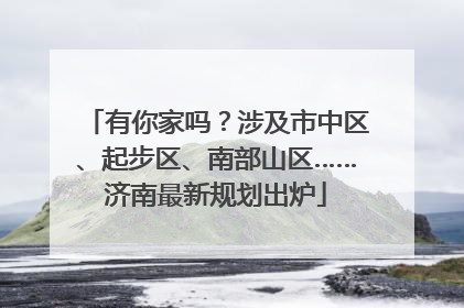 有你家吗？涉及市中区、起步区、南部山区……济南最新规划出炉