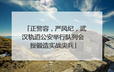 正警容，严风纪，武汉轨道公安举行队列会操锻造实战尖兵