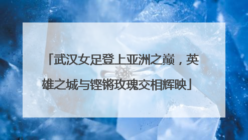 武汉女足登上亚洲之巅，英雄之城与铿锵玫瑰交相辉映