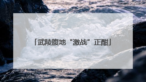 武陵腹地“激战”正酣