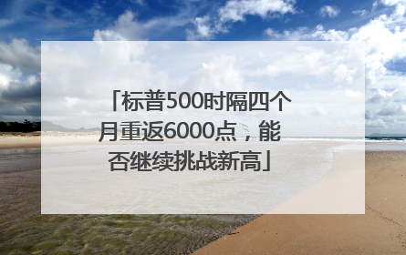 标普500时隔四个月重返6000点，能否继续挑战新高