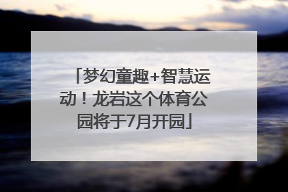 梦幻童趣+智慧运动！龙岩这个体育公园将于7月开园