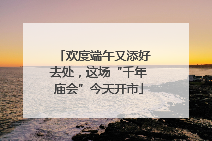欢度端午又添好去处，这场“千年庙会”今天开市