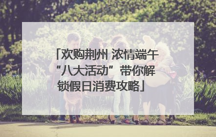 欢购荆州 浓情端午 “八大活动”带你解锁假日消费攻略