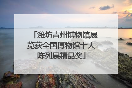 潍坊青州博物馆展览获全国博物馆十大陈列展精品奖