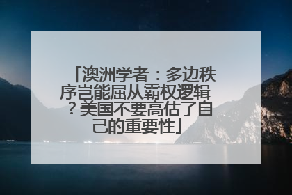 澳洲学者：多边秩序岂能屈从霸权逻辑？美国不要高估了自己的重要性
