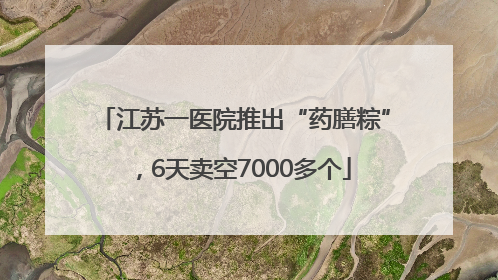 江苏一医院推出“药膳粽”，6天卖空7000多个
