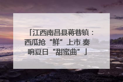 江西南昌县蒋巷镇：西瓜抢“鲜”上市 奏响夏日“甜蜜曲”